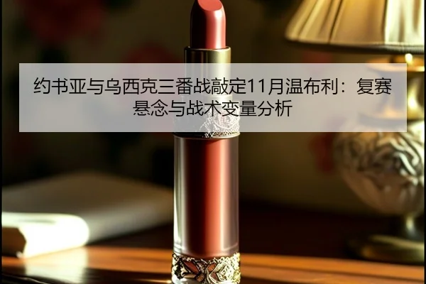 约书亚与乌西克三番战敲定11月温布利：复赛悬念与战术变量分析